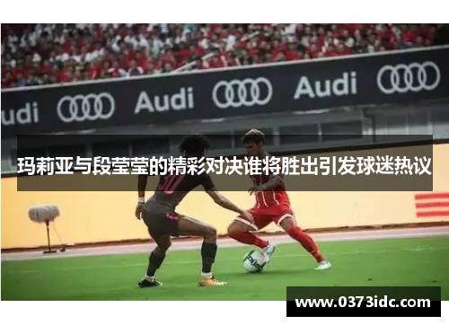 玛莉亚与段莹莹的精彩对决谁将胜出引发球迷热议