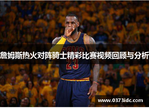 詹姆斯热火对阵骑士精彩比赛视频回顾与分析