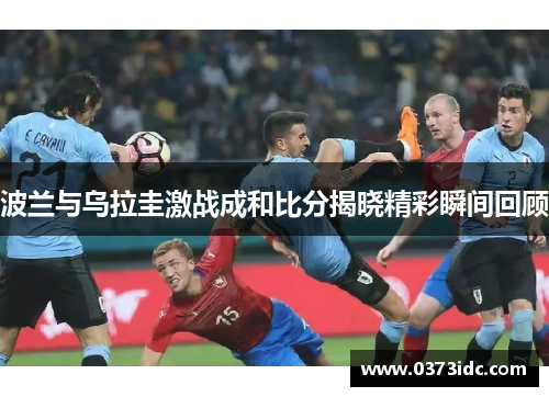 波兰与乌拉圭激战成和比分揭晓精彩瞬间回顾