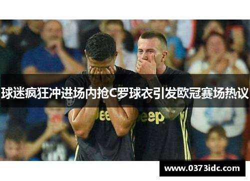 球迷疯狂冲进场内抢C罗球衣引发欧冠赛场热议 球迷疯狂冲进场内抢C罗球衣引发欧冠赛场热议