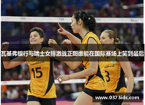 瓦基弗银行与瑞士女排激战正酣谁能在国际赛场上笑到最后