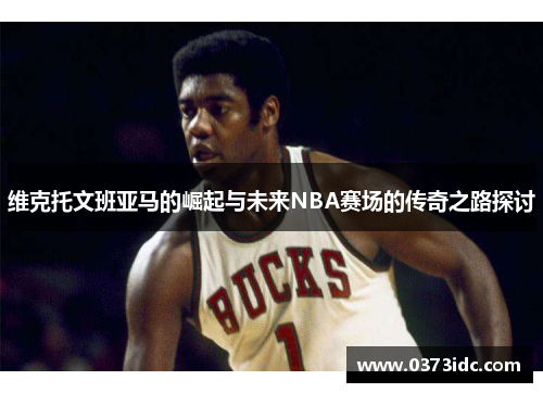 维克托文班亚马的崛起与未来NBA赛场的传奇之路探讨